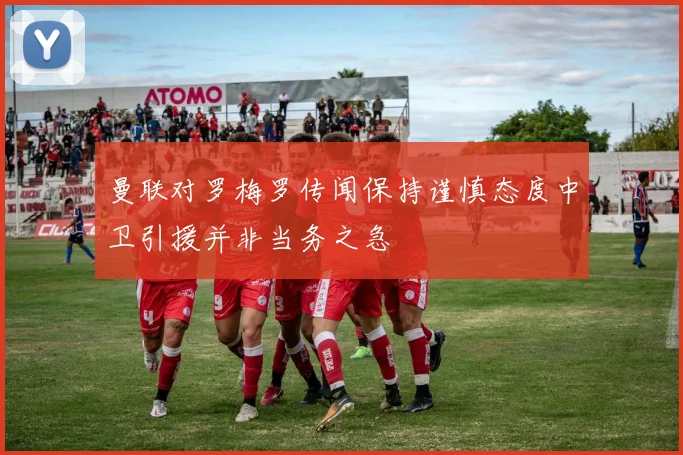 曼联对罗梅罗传闻保持谨慎态度中卫引援并非当务之急