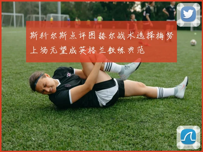 斯科尔斯点评图赫尔战术选择梅努上场无望成英格兰教练典范