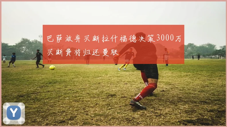 巴萨放弃买断拉什福德决策3000万买断费将归还曼联