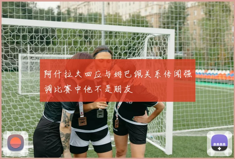 阿什拉夫回应与姆巴佩关系传闻强调比赛中他不是朋友