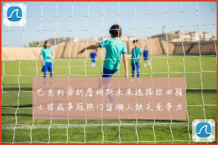 巴克利分析詹姆斯未来选择称回骑士将成争冠热门留湖人缺乏竞争力