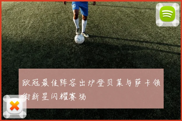 欧冠最佳阵容出炉登贝莱与萨卡领衔新星闪耀赛场