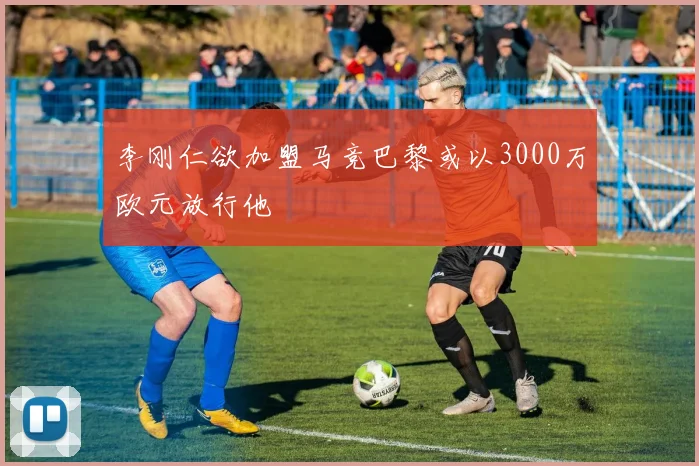 李刚仁欲加盟马竞巴黎或以3000万欧元放行他