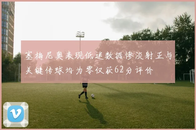塞梅尼奥表现低迷数据惨淡射正与关键传球均为零仅获62分评价