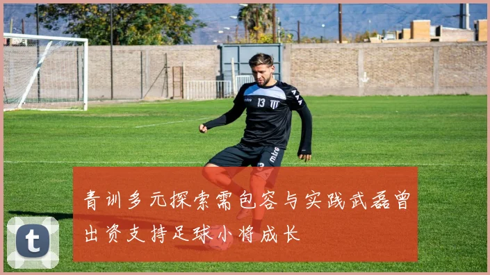 青训多元探索需包容与实践武磊曾出资支持足球小将成长