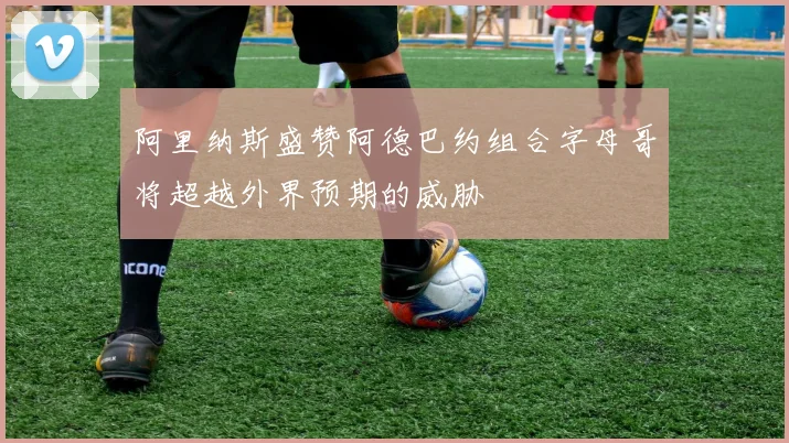 阿里纳斯盛赞阿德巴约组合字母哥将超越外界预期的威胁