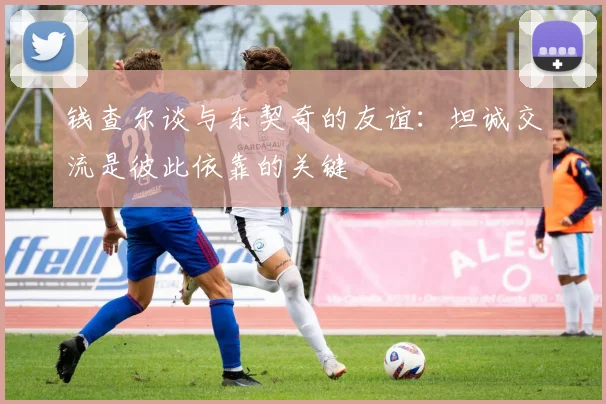 钱查尔谈与东契奇的友谊：坦诚交流是彼此依靠的关键