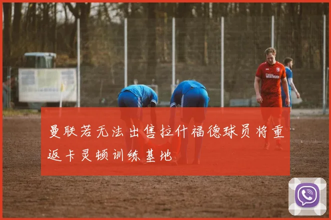 曼联若无法出售拉什福德球员将重返卡灵顿训练基地