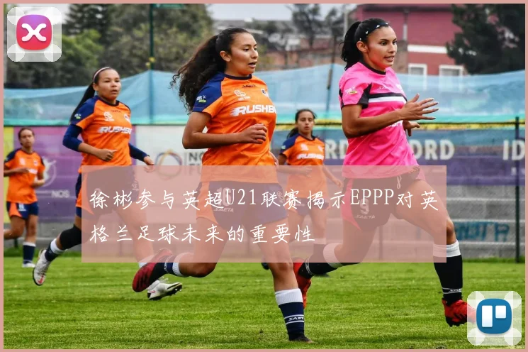 徐彬参与英超U21联赛揭示EPPP对英格兰足球未来的重要性