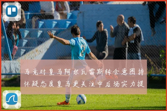 马竞对皇马阿尔瓦雷斯转会意图持怀疑态度皇马更关注中后场实力提升