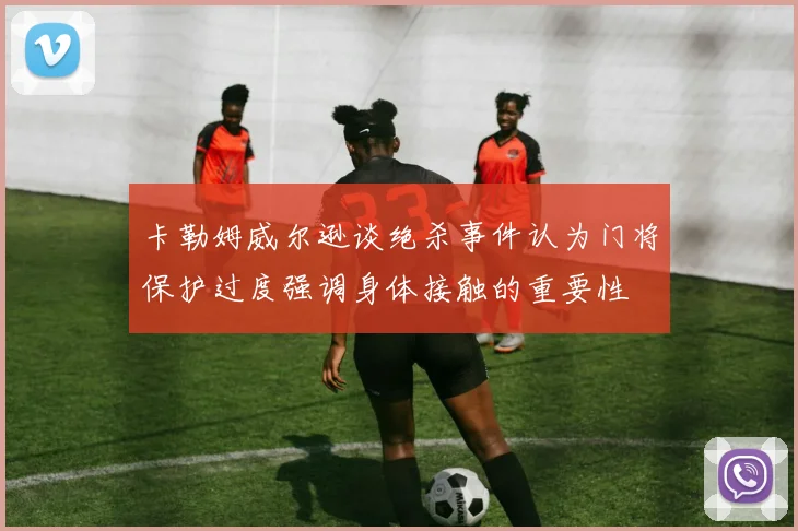 卡勒姆威尔逊谈绝杀事件认为门将保护过度强调身体接触的重要性