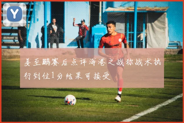 姜至鹏赛后点评海港之战称战术执行到位1分结果可接受