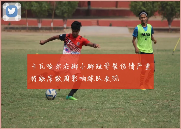 卡瓦哈尔右脚小脚趾骨裂伤情严重将缺席数周影响球队表现