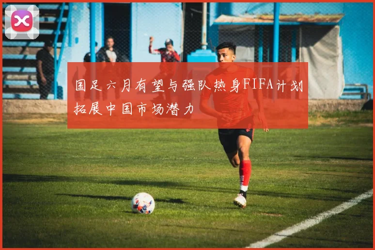 国足六月有望与强队热身FIFA计划拓展中国市场潜力