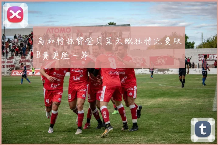 乌加特称赞登贝莱天赋独特比曼联B费更胜一筹