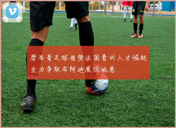 摩洛哥足球借势法国青训人才崛起全力争取布阿迪展现诚意
