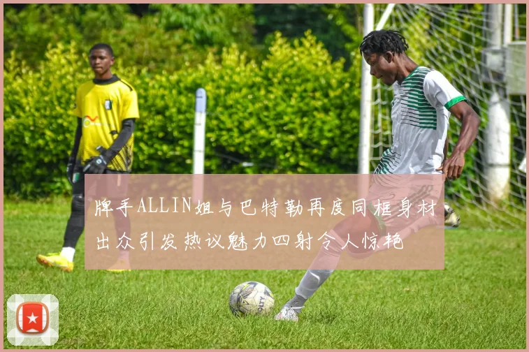 牌手ALLIN姐与巴特勒再度同框身材出众引发热议魅力四射令人惊艳