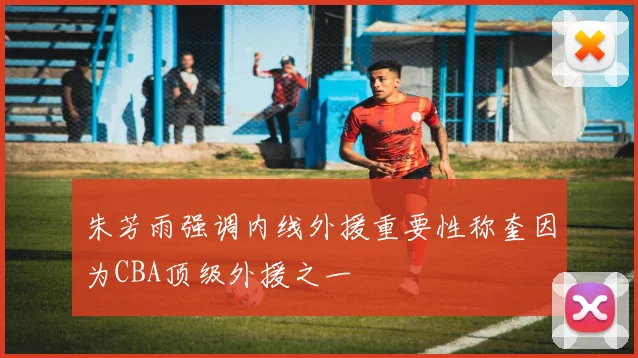朱芳雨强调内线外援重要性称奎因为CBA顶级外援之一