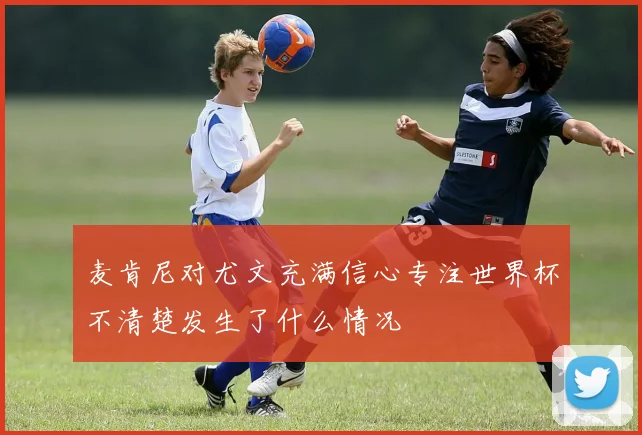 麦肯尼对尤文充满信心专注世界杯不清楚发生了什么情况