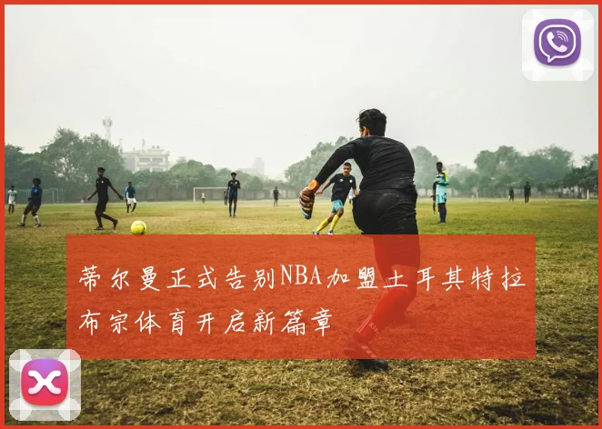 蒂尔曼正式告别NBA加盟土耳其特拉布宗体育开启新篇章