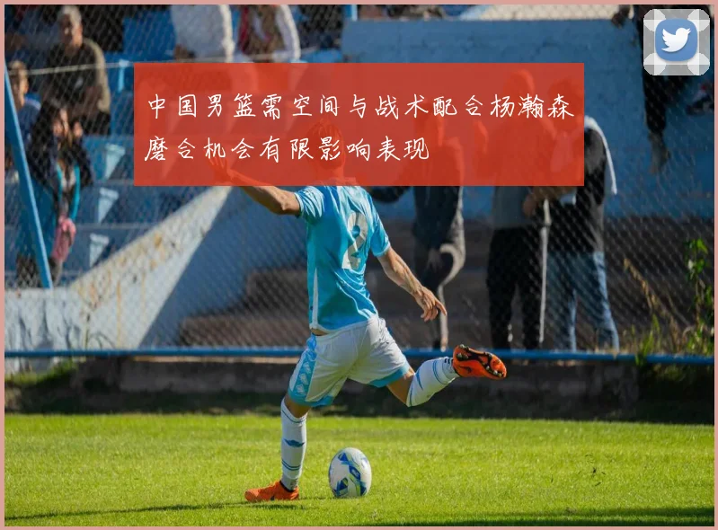 中国男篮需空间与战术配合杨瀚森磨合机会有限影响表现