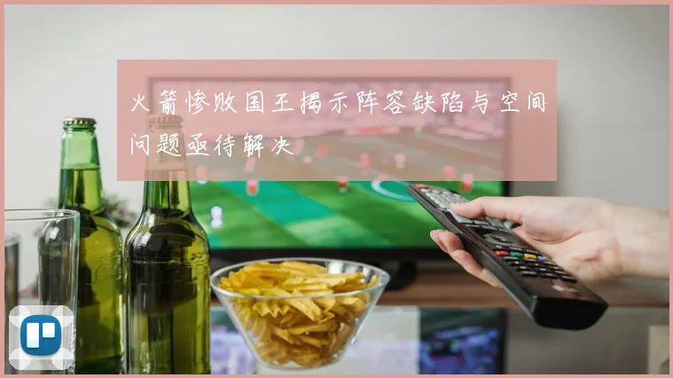 火箭惨败国王揭示阵容缺陷与空间问题亟待解决