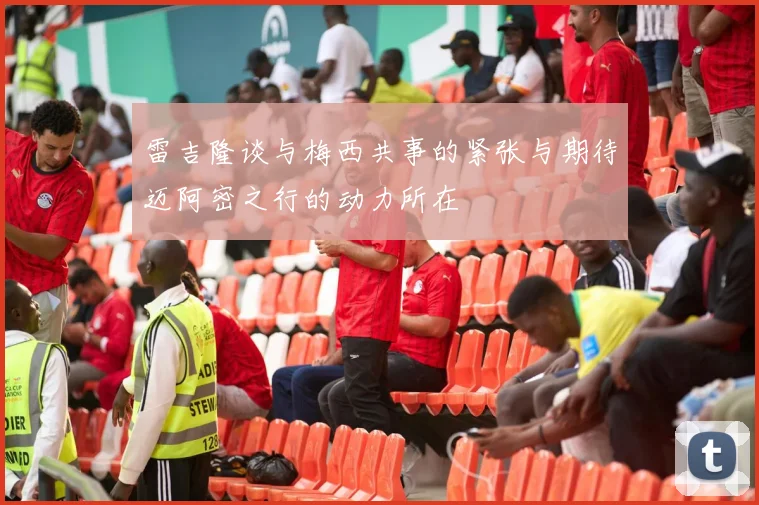 雷吉隆谈与梅西共事的紧张与期待迈阿密之行的动力所在