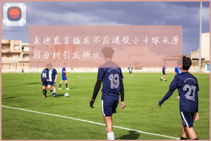 麦迪直言猛龙不应退役小卡球衣原因分析引发热议